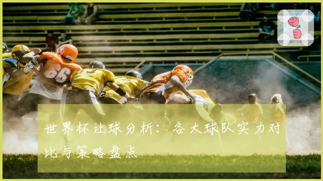 世界杯让球分析：各大球队实力对比与策略盘点